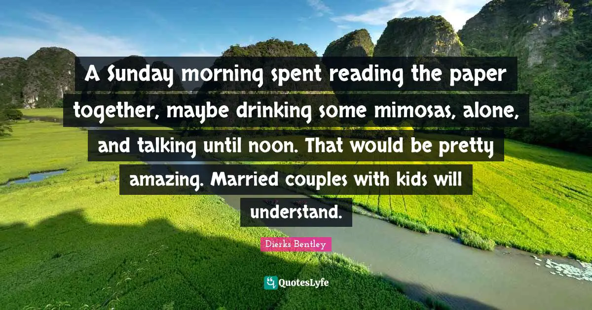 A Sunday morning spent reading the paper together, maybe drinking some mimosas, alone, and talking until noon. That would be pretty amazing. Married couples with kids will understand.