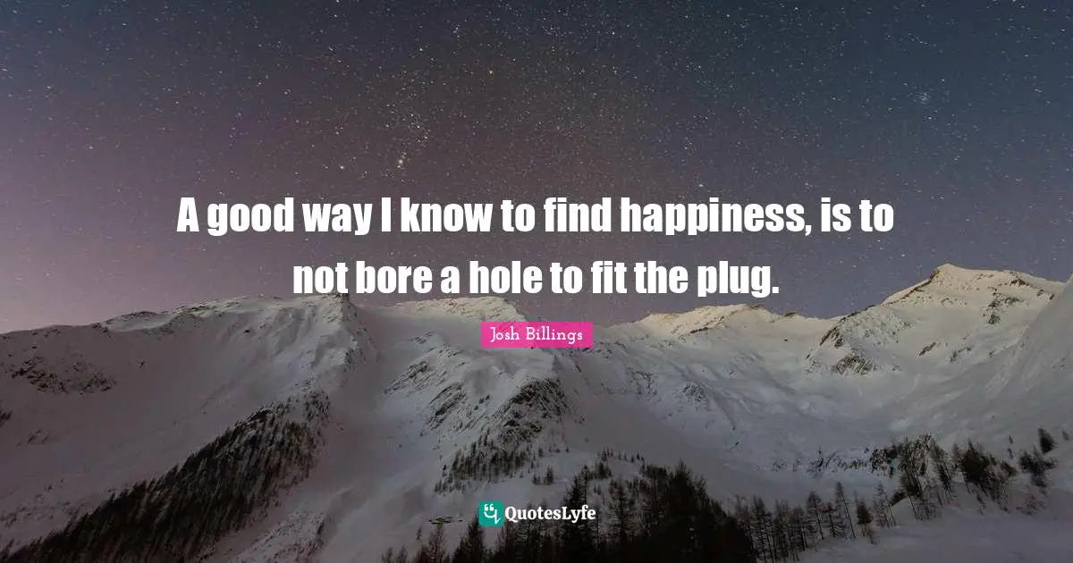 Josh Billings Quotes: "A good way I know to find happiness, is to not bore a hole to fit the plug."