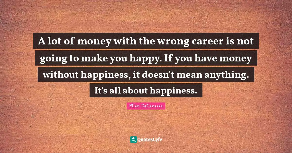 A lot of money with the wrong career is not going to make you happy. If you have money without happiness, it doesn't mean anything. It's all about happiness.