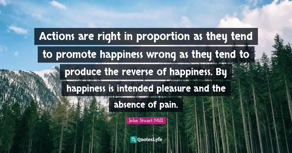 Actions are right in proportion as they tend to promote happiness wrong as they tend to produce the reverse of happiness. By happiness is intended pleasure and the absence of pain.