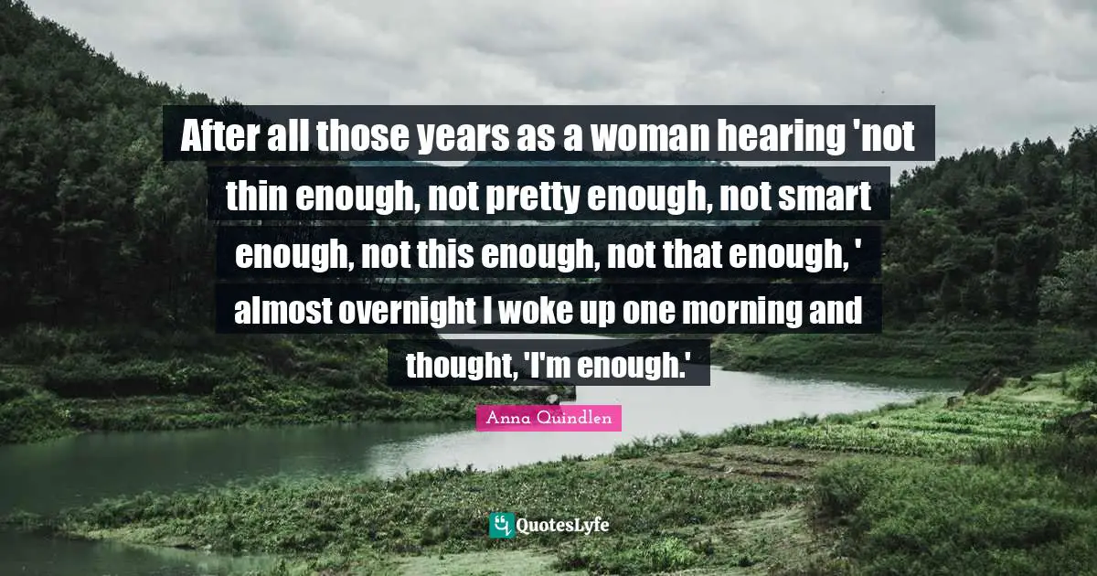 After all those years as a woman hearing 'not thin enough, not pretty enough, not smart enough, not this enough, not that enough, ' almost overnight I woke up one morning and thought, 'I'm enough.'