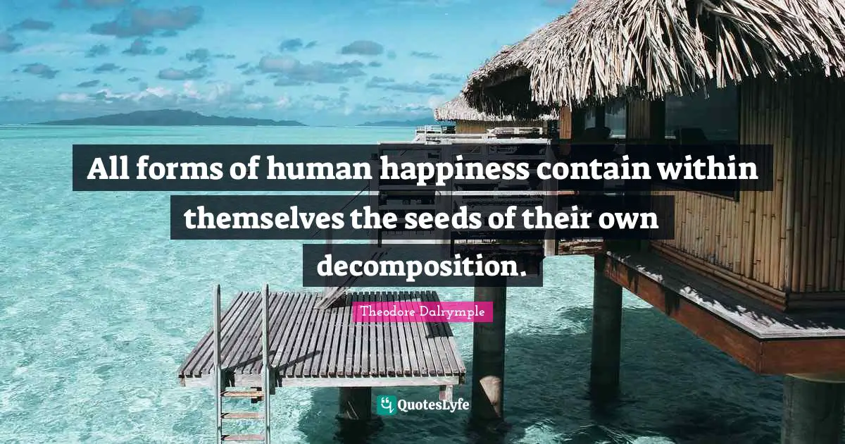All forms of human happiness contain within themselves the seeds of their own decomposition.