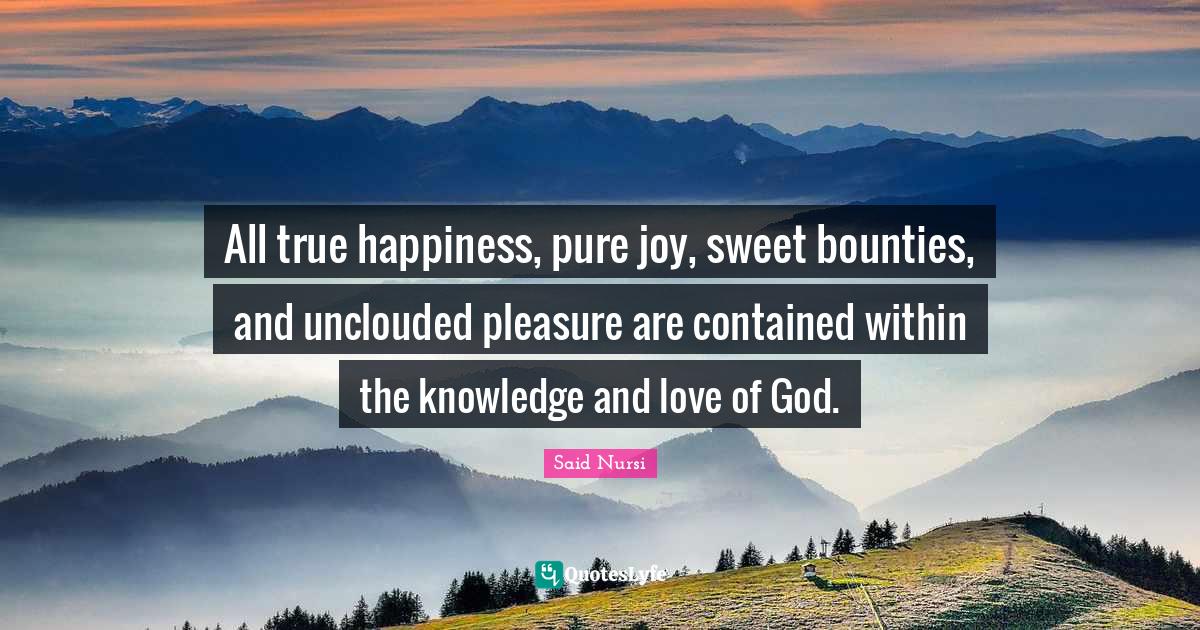 All true happiness, pure joy, sweet bounties, and unclouded pleasure a