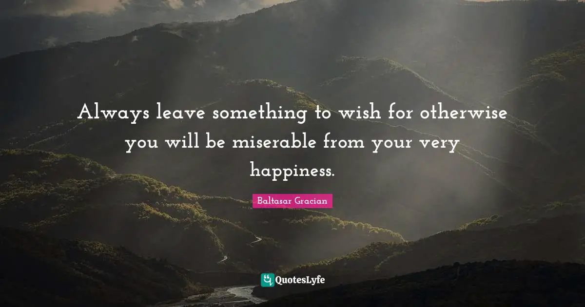 Always leave something to wish for otherwise you will be miserable from your very happiness.