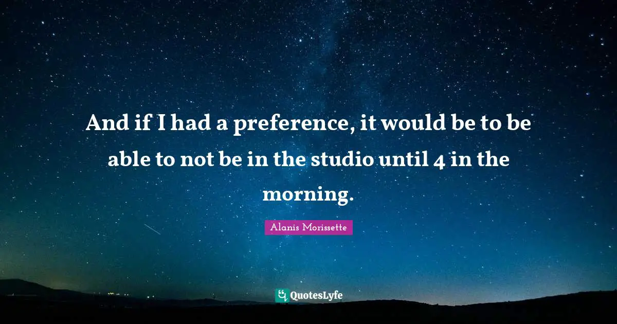 Alanis Morissette Quotes: "And if I had a preference, it would be to be able to not be in the studio until 4 in the morning."