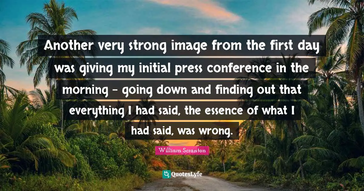 Another very strong image from the first day was giving my initial press conference in the morning - going down and finding out that everything I had said, the essence of what I had said, was wrong.