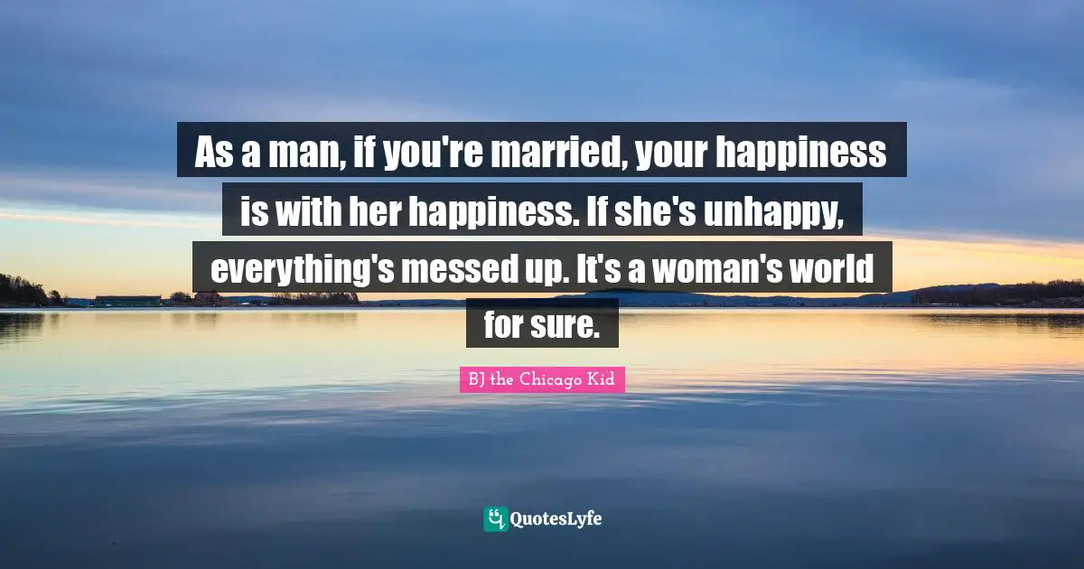 As a man, if you're married, your happiness is with her happiness. If she's unhappy, everything's messed up. It's a woman's world for sure.