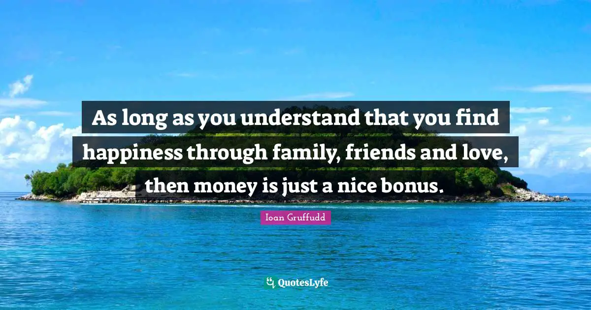 As long as you understand that you find happiness through family, friends and love, then money is just a nice bonus.