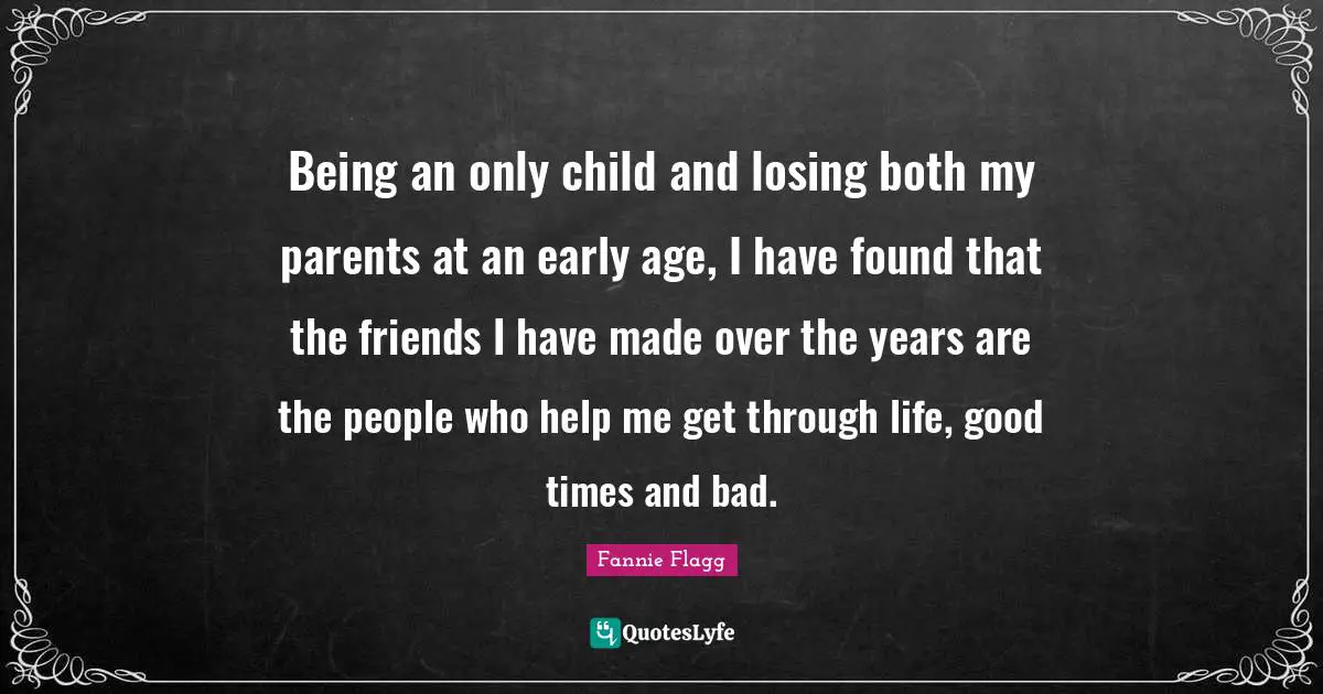 Fannie Flagg Quotes: "Being an only child and losing both my parents at an early age, I have found that the friends I have made over the years are the people who help me get through life, good times and bad."