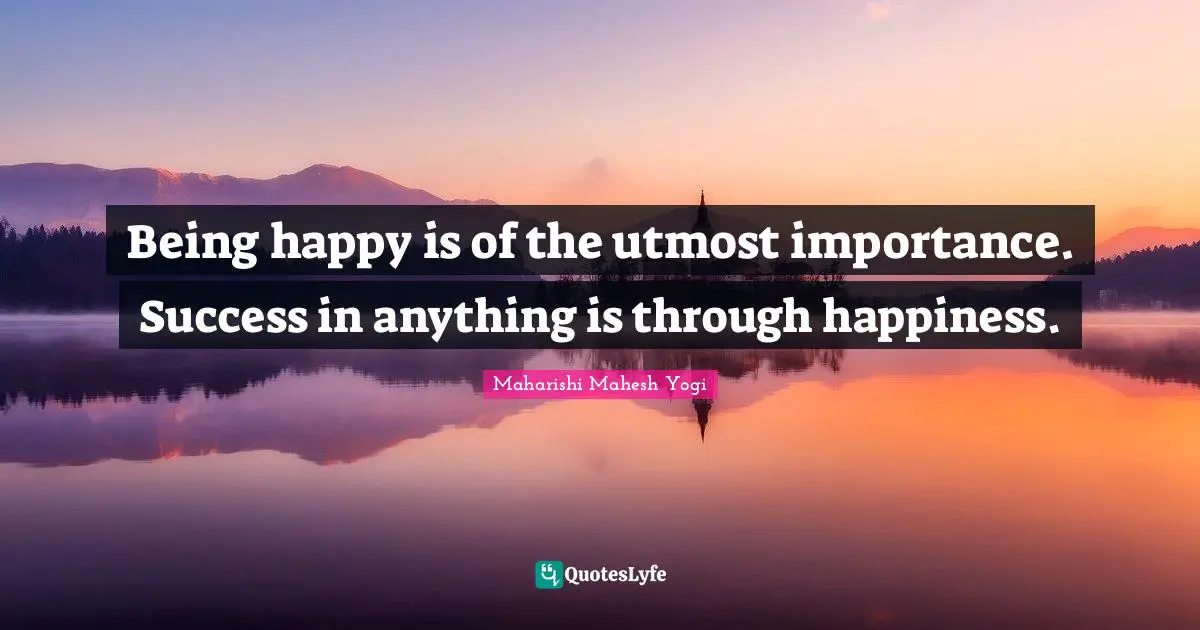 Being happy is of the utmost importance. Success in anything is through happiness.