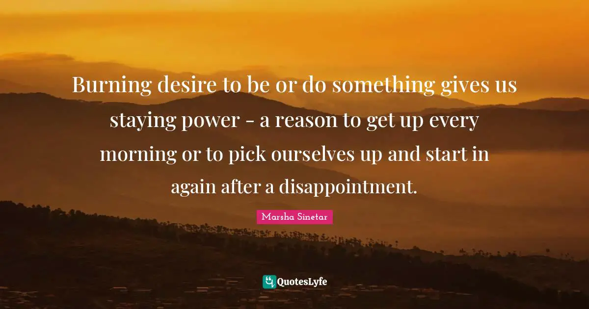 Burning desire to be or do something gives us staying power - a reason to get up every morning or to pick ourselves up and start in again after a disappointment.