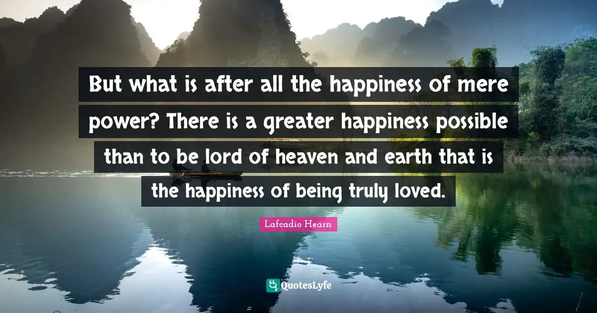But what is after all the happiness of mere power? There is a greater happiness possible than to be lord of heaven and earth that is the happiness of being truly loved.