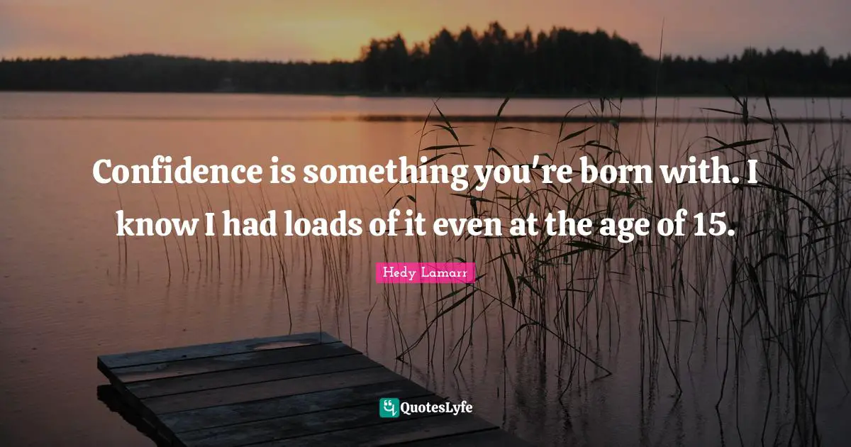 Confidence is something you're born with. I know I had loads of it even at the age of 15.