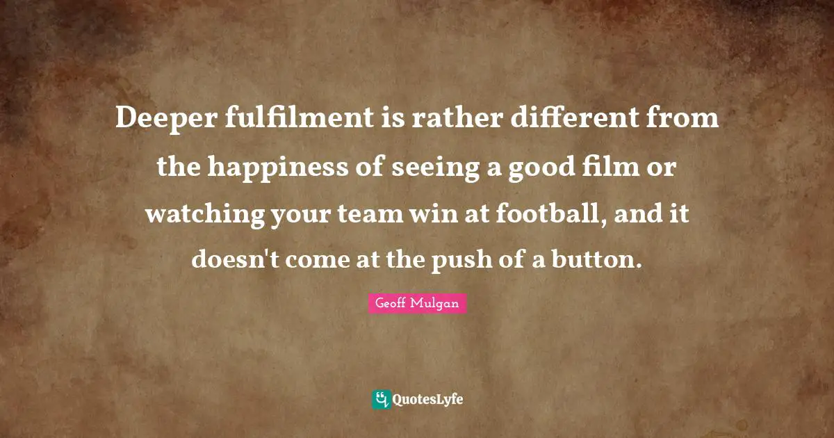 Geoff Mulgan Quotes: "Deeper fulfilment is rather different from the happiness of seeing a good film or watching your team win at football, and it doesn't come at the push of a button."