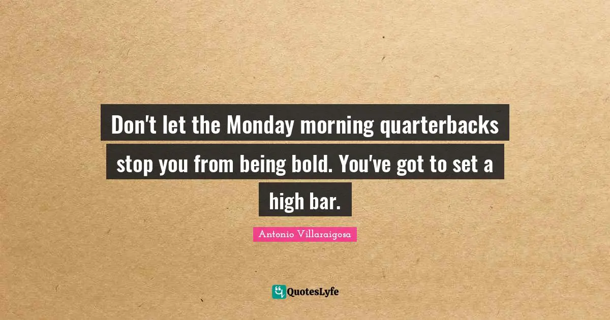 Don't let the Monday morning quarterbacks stop you from being bold. You've got to set a high bar.