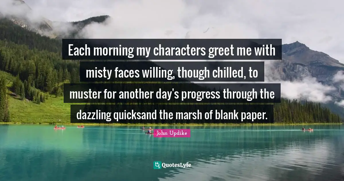 Each morning my characters greet me with misty faces willing, though chilled, to muster for another day's progress through the dazzling quicksand the marsh of blank paper.