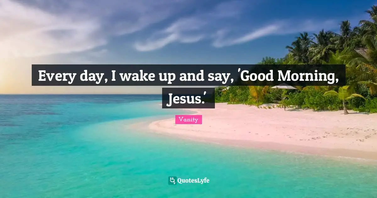Every day, I wake up and say, 'Good Morning, Jesus.'