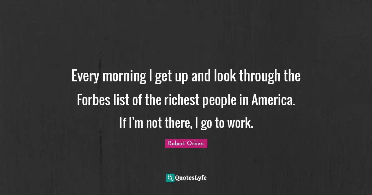 Every morning I get up and look through the Forbes list of the richest people in America. If I'm not there, I go to work.