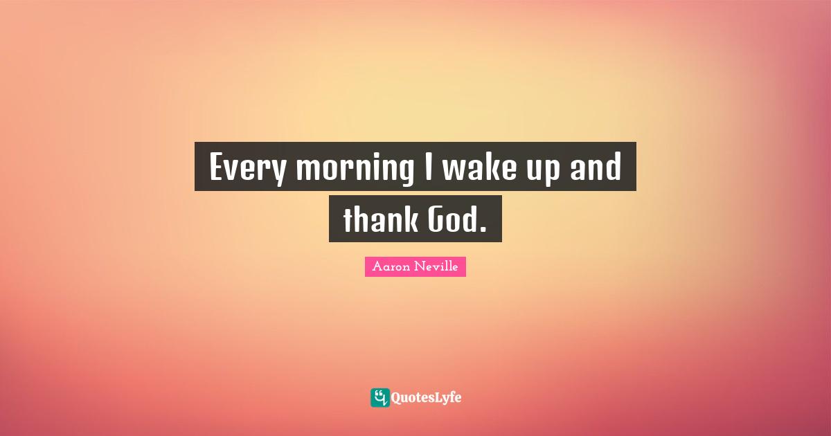 Every morning I wake up and thank God.