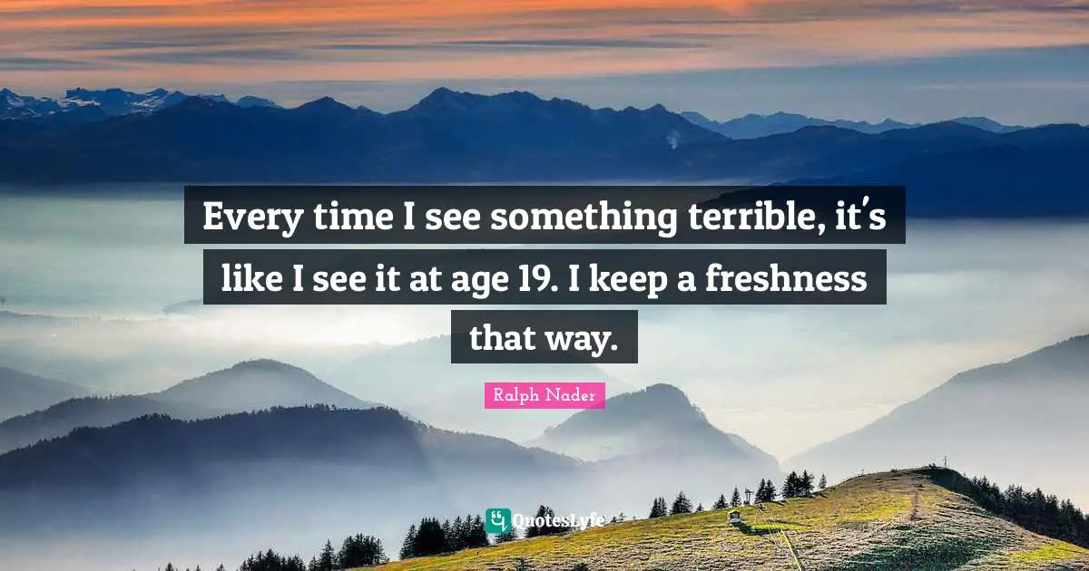 Every time I see something terrible, it's like I see it at age 19. I keep a freshness that way.