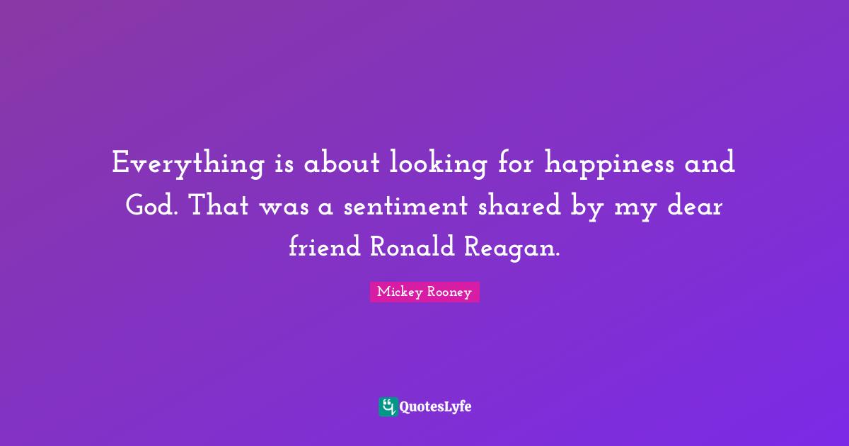 Everything is about looking for happiness and God. That was a sentiment shared by my dear friend Ronald Reagan.