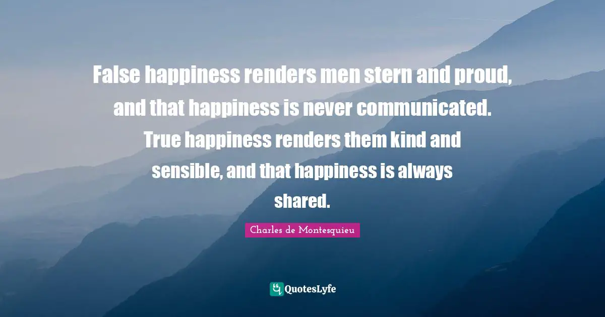 False happiness renders men stern and proud, and that happiness is never communicated. True happiness renders them kind and sensible, and that happiness is always shared.