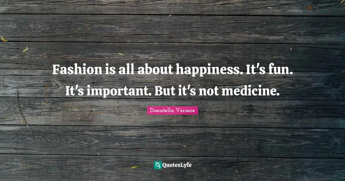 Fashion is all about happiness. It's fun. It's important. But it's not medicine.