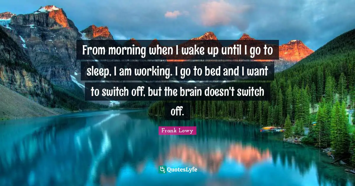 From morning when I wake up until I go to sleep, I am working. I go to bed and I want to switch off, but the brain doesn't switch off.