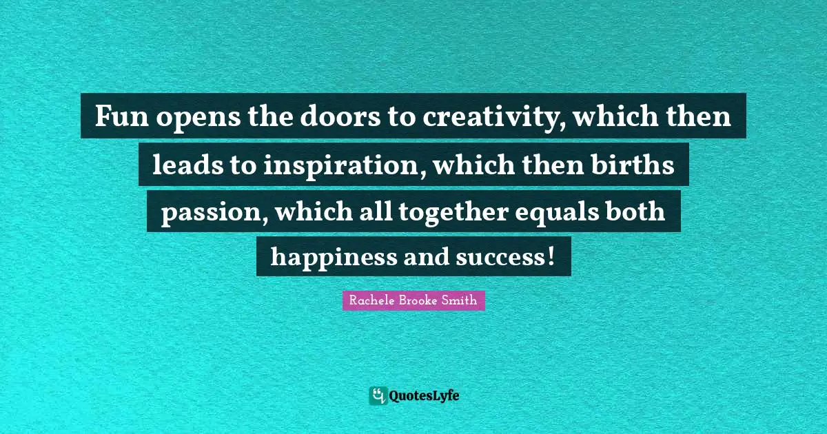 Fun opens the doors to creativity, which then leads to inspiration, which then births passion, which all together equals both happiness and success!