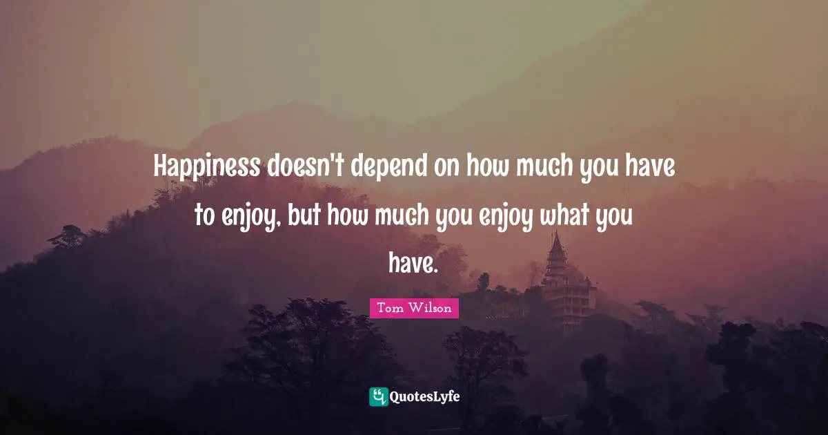 Happiness doesn't depend on how much you have to enjoy, but how much you enjoy what you have.