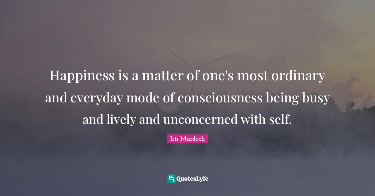 Happiness is a matter of one's most ordinary and everyday mode of consciousness being busy and lively and unconcerned with self.