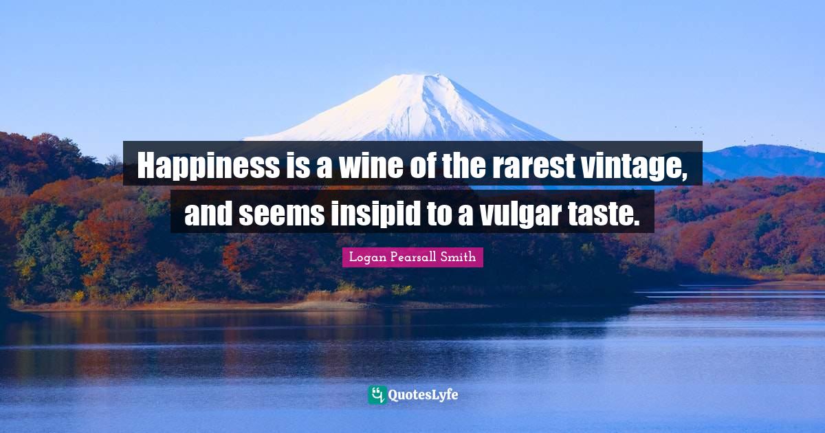 Logan Pearsall Smith Quotes: "Happiness is a wine of the rarest vintage, and seems insipid to a vulgar taste."