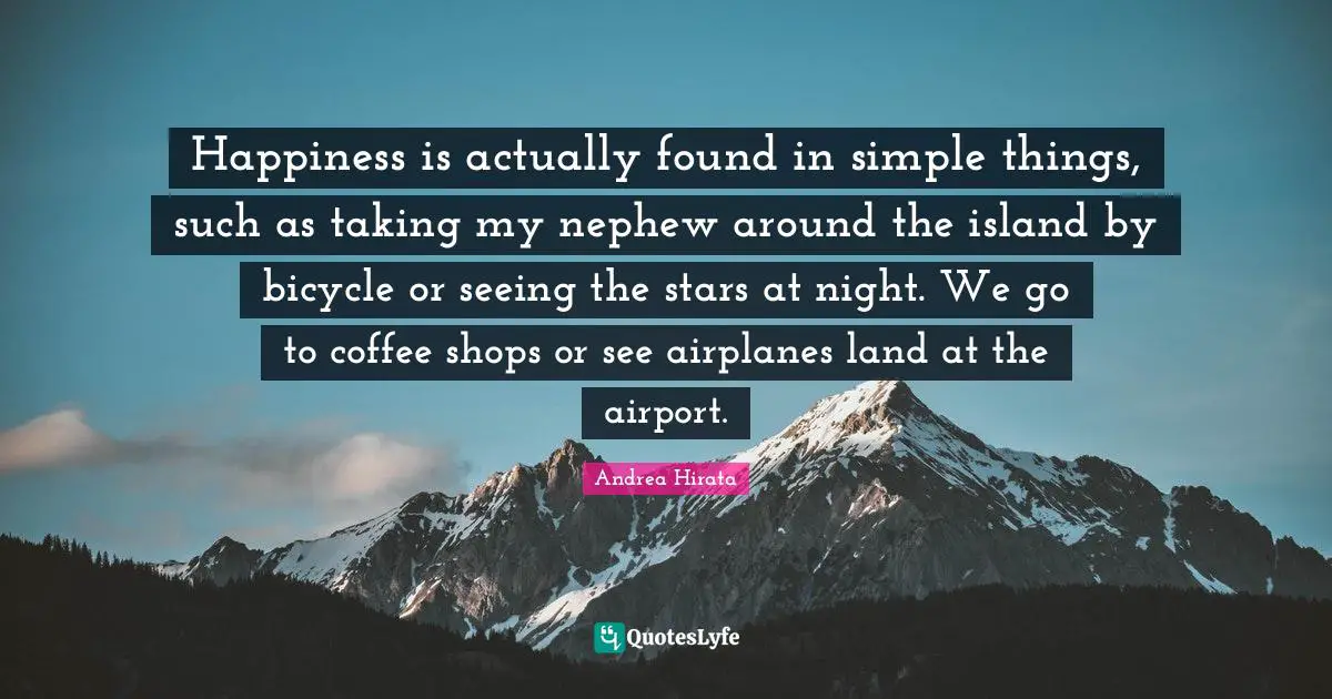 Happiness is actually found in simple things, such as taking my nephew around the island by bicycle or seeing the stars at night. We go to coffee shops or see airplanes land at the airport.