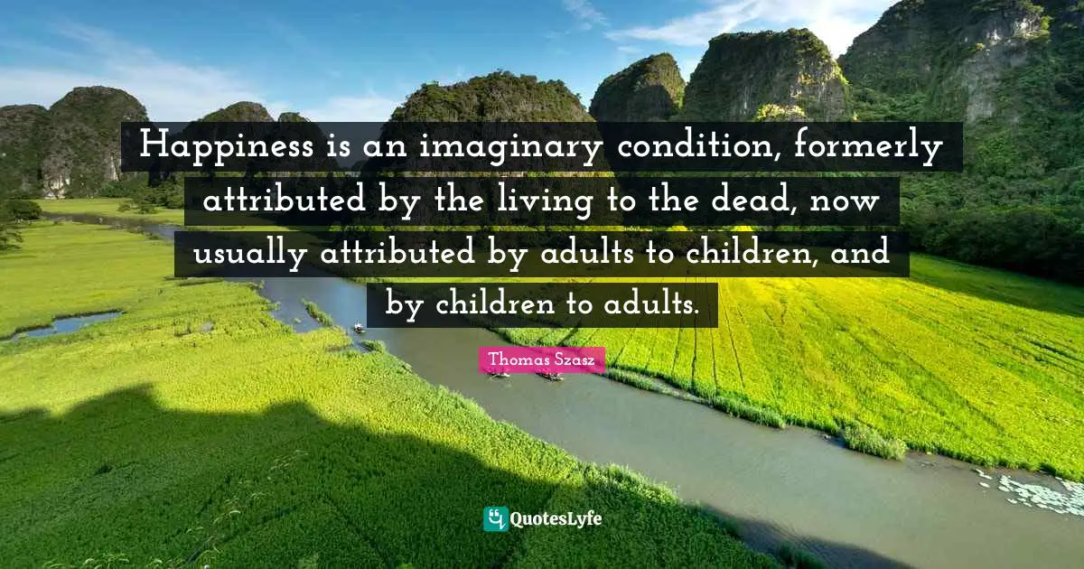 Happiness is an imaginary condition, formerly attributed by the living to the dead, now usually attributed by adults to children, and by children to adults.