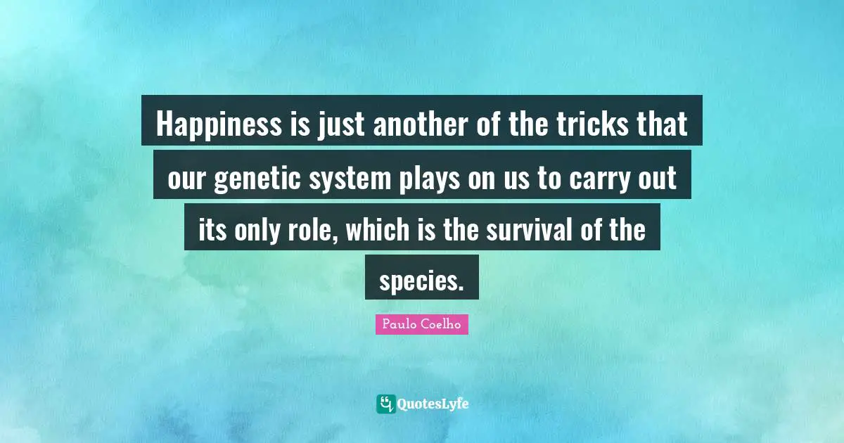 Happiness is just another of the tricks that our genetic system plays on us to carry out its only role, which is the survival of the species.