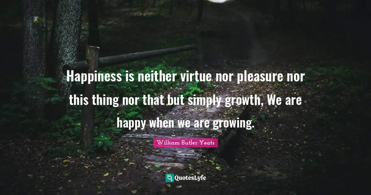 William Butler Yeats Quotes: "Happiness is neither virtue nor pleasure nor this thing nor that but simply growth, We are happy when we are growing."