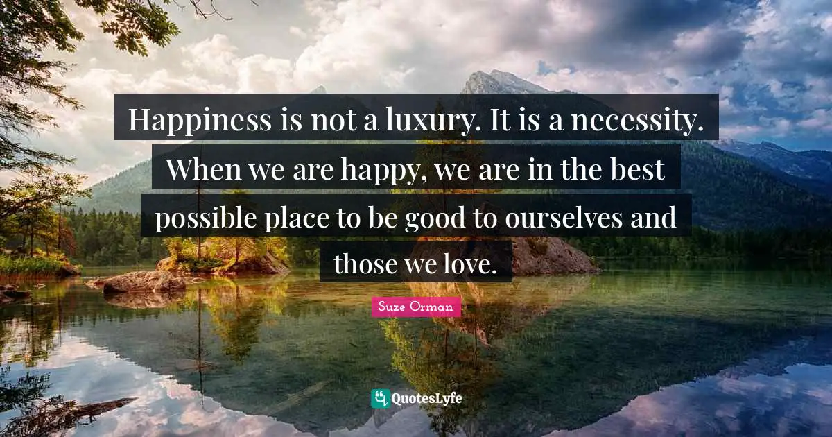 Happiness is not a luxury. It is a necessity. When we are happy, we are in the best possible place to be good to ourselves and those we love.