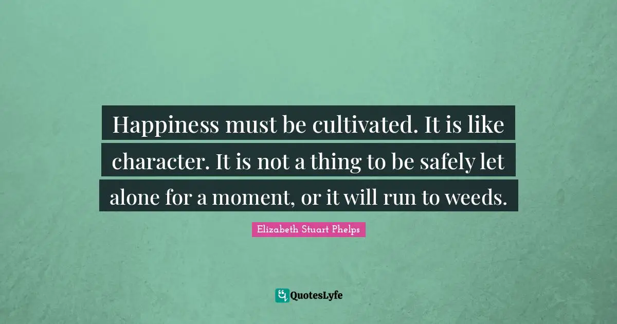 Happiness must be cultivated. It is like character. It is not a thing to be safely let alone for a moment, or it will run to weeds.
