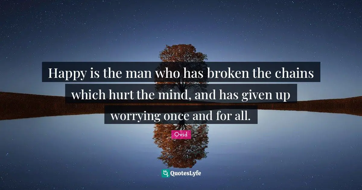 Happy is the man who has broken the chains which hurt the mind, and has given up worrying once and for all.