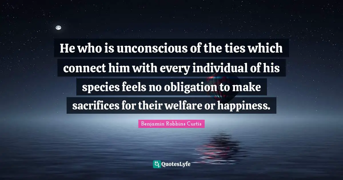 He who is unconscious of the ties which connect him with every individual of his species feels no obligation to make sacrifices for their welfare or happiness.