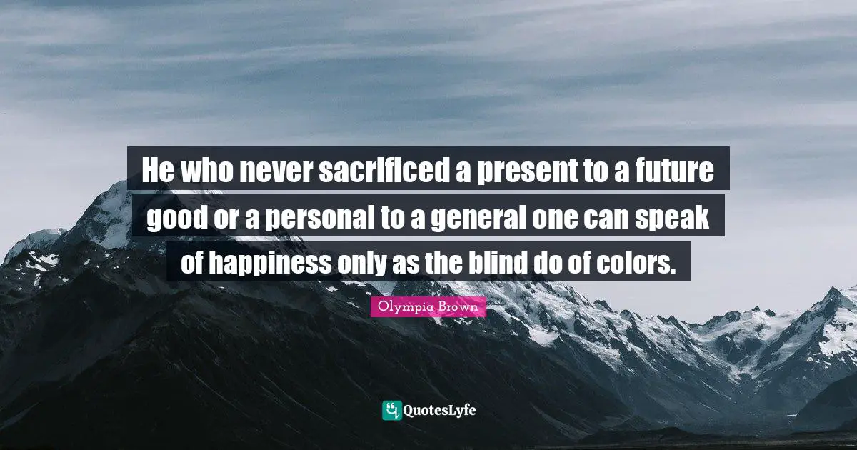 He who never sacrificed a present to a future good or a personal to a general one can speak of happiness only as the blind do of colors.