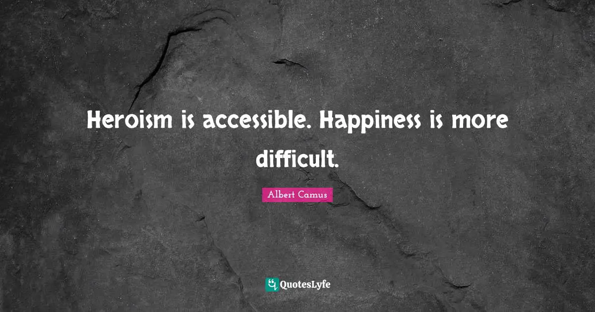 Heroism is accessible. Happiness is more difficult.