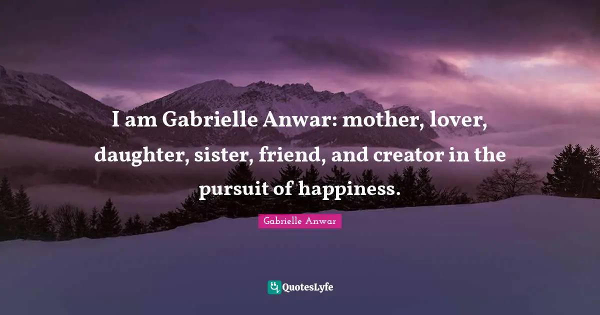 I am Gabrielle Anwar: mother, lover, daughter, sister, friend, and creator in the pursuit of happiness.