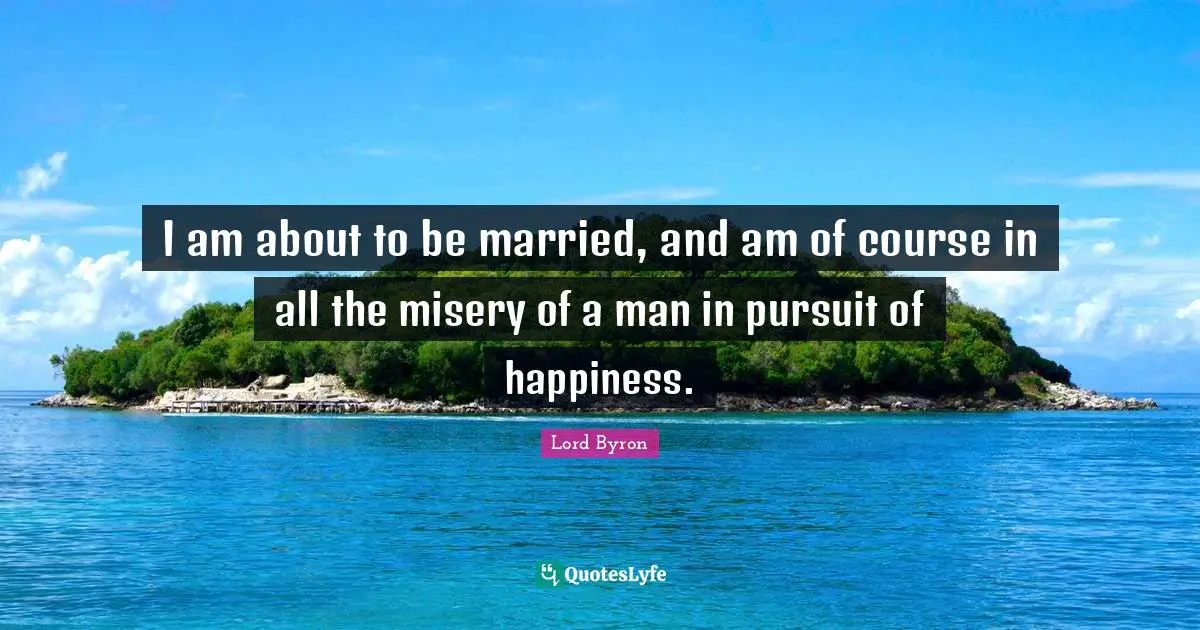 I am about to be married, and am of course in all the misery of a man in pursuit of happiness.