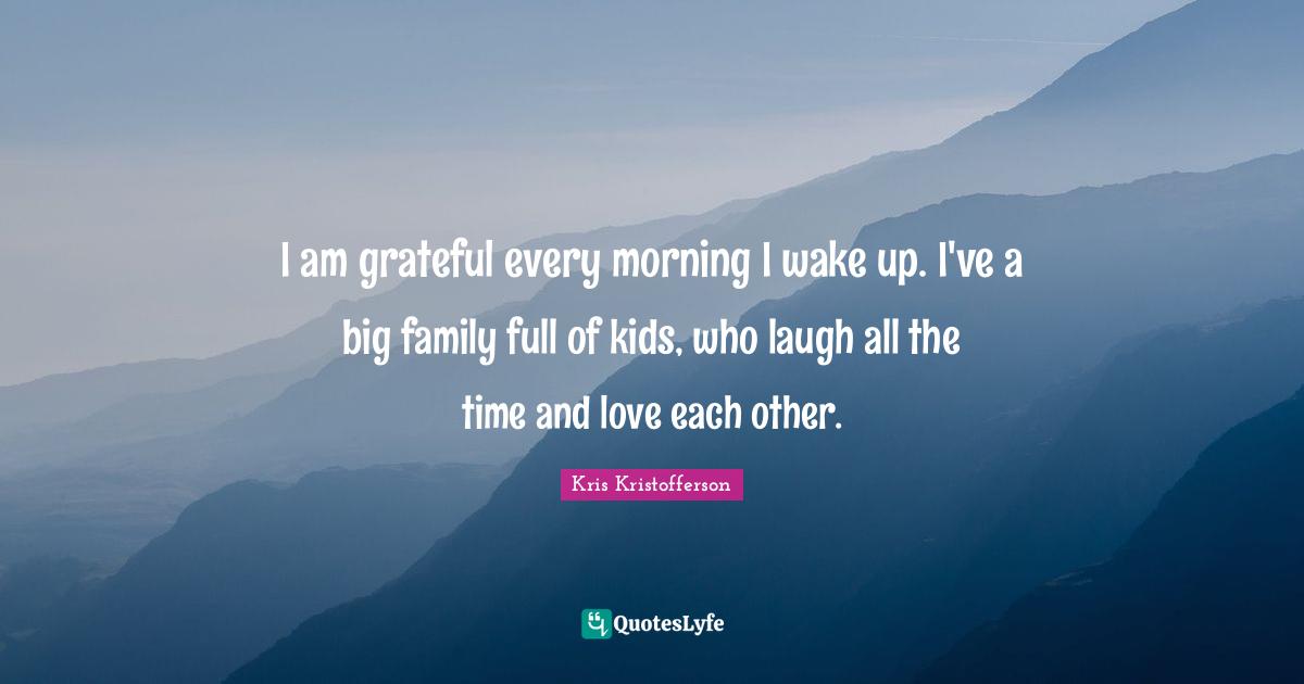 I am grateful every morning I wake up. I've a big family full of kids, who laugh all the time and love each other.