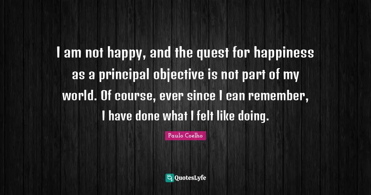 I am not happy, and the quest for happiness as a principal objective is not part of my world. Of course, ever since I can remember, I have done what I felt like doing.