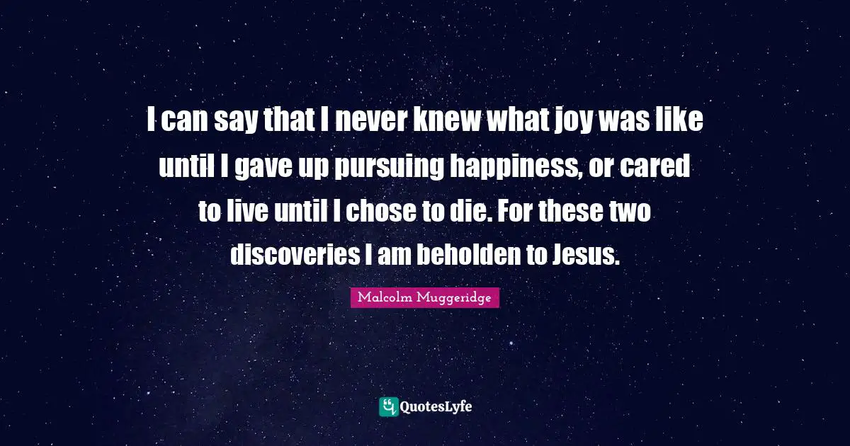 I can say that I never knew what joy was like until I gave up pursuing happiness, or cared to live until I chose to die. For these two discoveries I am beholden to Jesus.