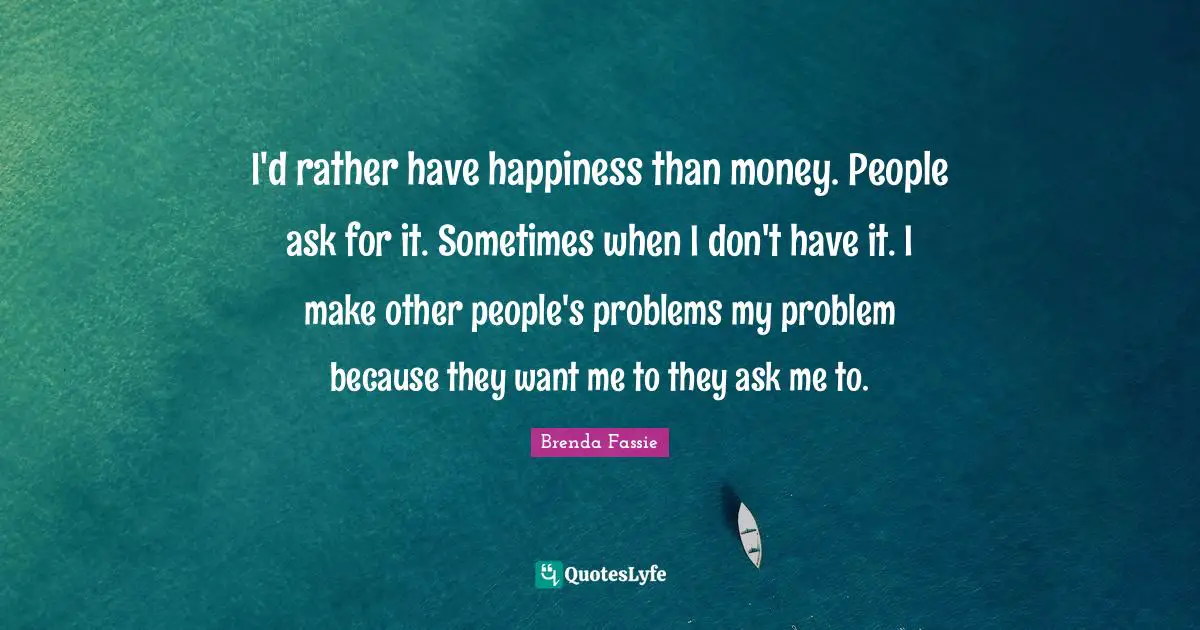 I'd rather have happiness than money. People ask for it. Sometimes when I don't have it. I make other people's problems my problem because they want me to they ask me to.