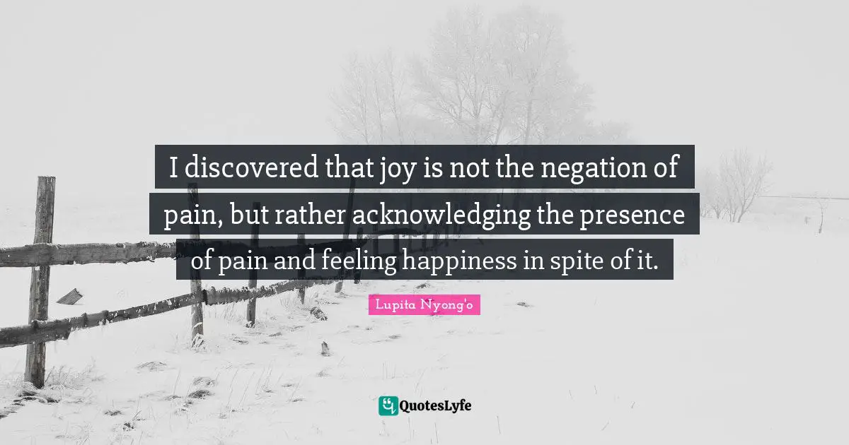 I discovered that joy is not the negation of pain, but rather acknowledging the presence of pain and feeling happiness in spite of it.