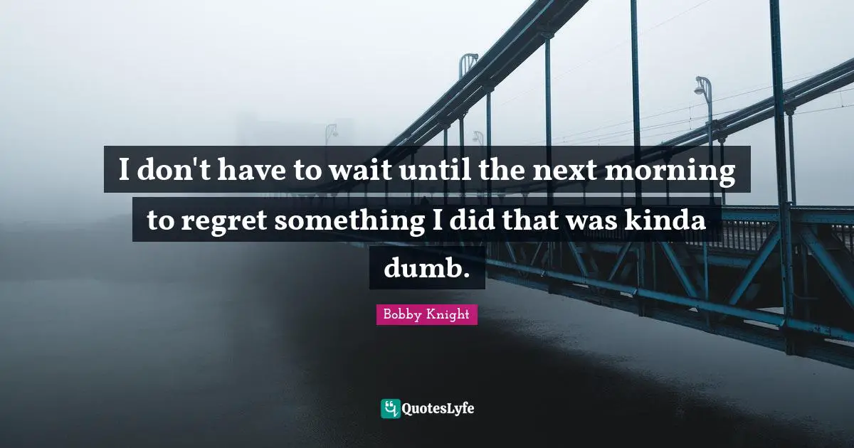 I don't have to wait until the next morning to regret something I did that was kinda dumb.